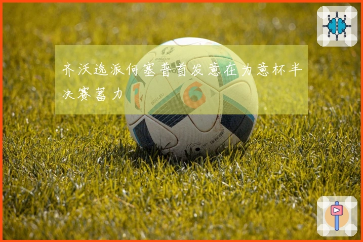 齐沃选派何塞普首发意在为意杯半决赛蓄力
