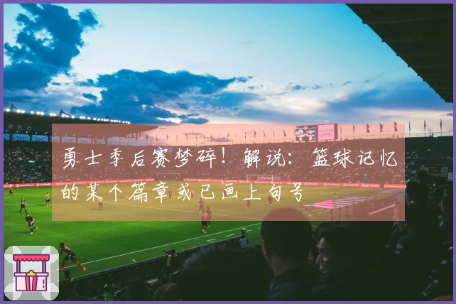 勇士季后赛梦碎！解说：篮球记忆的某个篇章或已画上句号