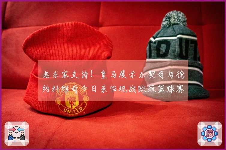 老东家支持！皇马展示东契奇与德约科维奇今日亲临观战欧冠篮球赛事