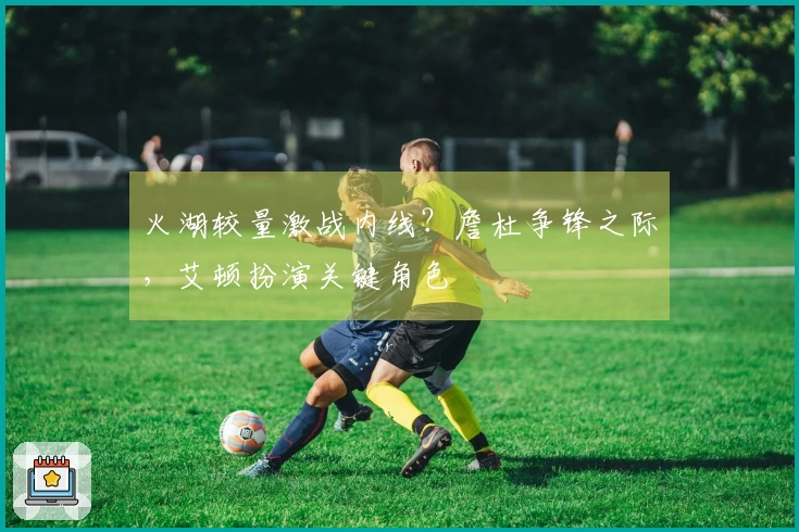 火湖较量激战内线？詹杜争锋之际，艾顿扮演关键角色