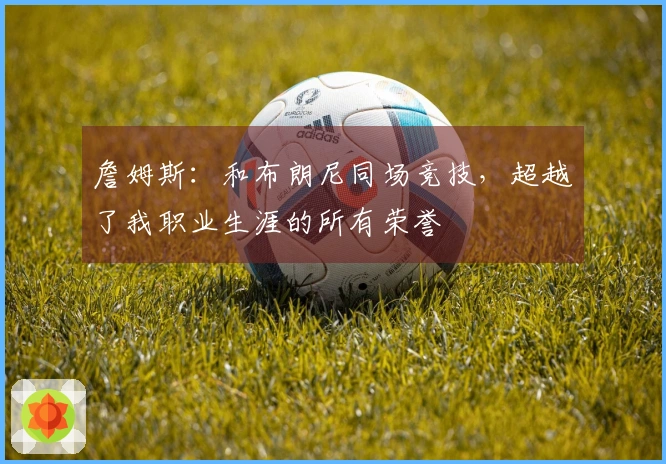 詹姆斯：和布朗尼同场竞技，超越了我职业生涯的所有荣誉
