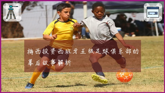 梅西投资西班牙五级足球俱乐部的幕后故事解析