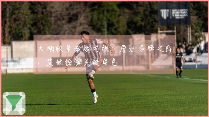 火湖较量激战内线？詹杜争锋之际，艾顿扮演关键角色