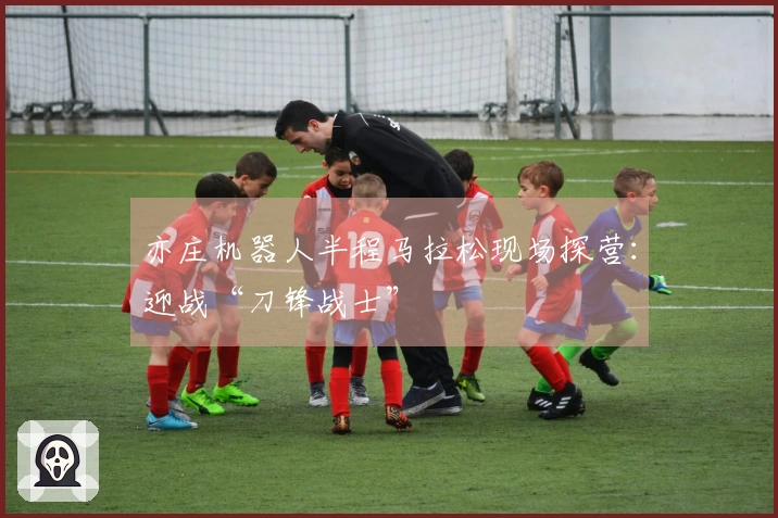 亦庄机器人半程马拉松现场探营：迎战“刀锋战士”