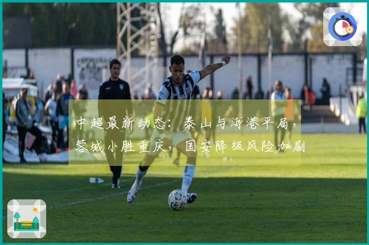 中超最新动态：泰山与海港平局，蓉城小胜重庆，国安降级风险加剧