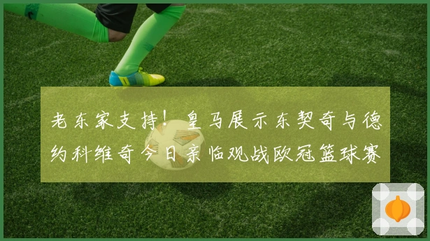 老东家支持！皇马展示东契奇与德约科维奇今日亲临观战欧冠篮球赛事