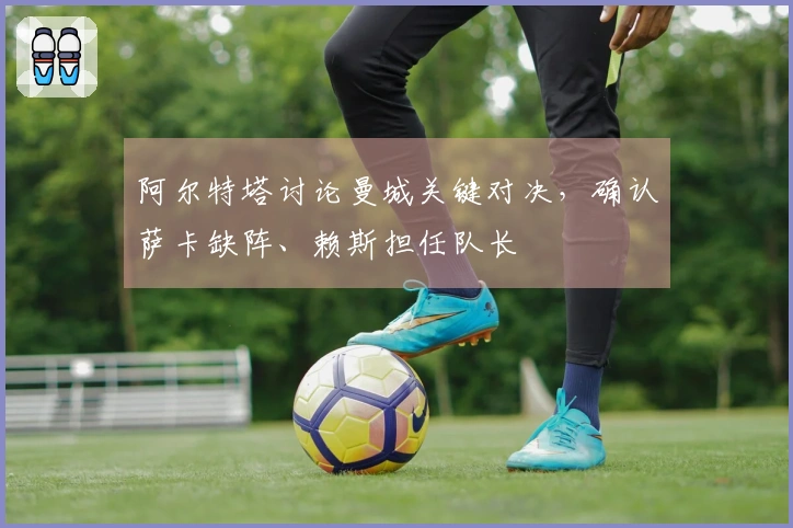 阿尔特塔讨论曼城关键对决，确认萨卡缺阵、赖斯担任队长