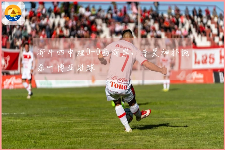 海牛四中框0-0西海岸，李昊神扑扼杀叶博亚进球